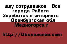 ищу сотрудников - Все города Работа » Заработок в интернете   . Оренбургская обл.,Медногорск г.